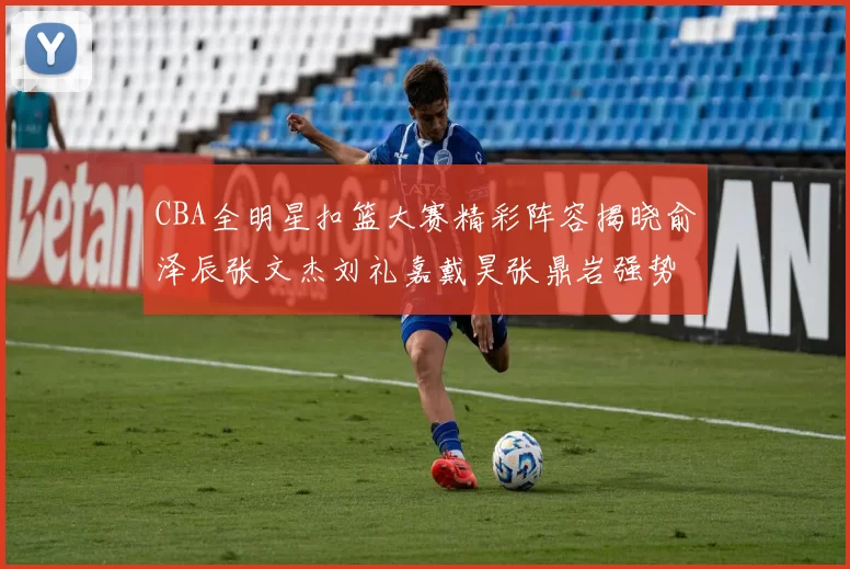 CBA全明星扣篮大赛精彩阵容揭晓俞泽辰张文杰刘礼嘉戴昊张鼎岩强势参赛