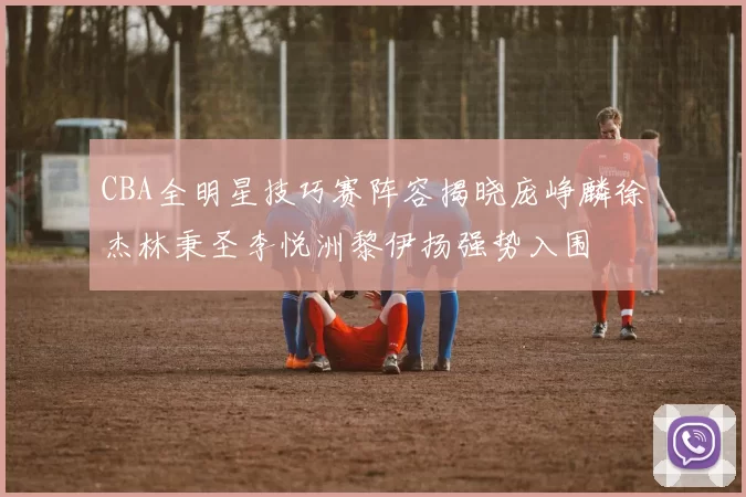 CBA全明星技巧赛阵容揭晓庞峥麟徐杰林秉圣李悦洲黎伊扬强势入围