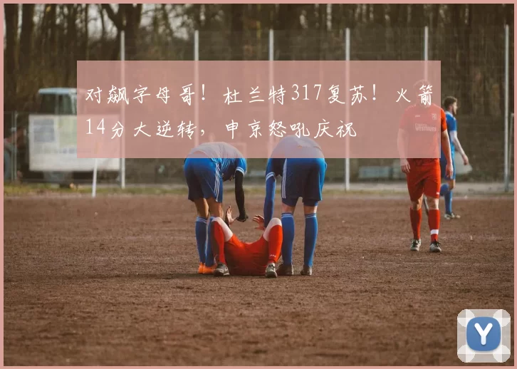 对飙字母哥！杜兰特317复苏！火箭14分大逆转，申京怒吼庆祝