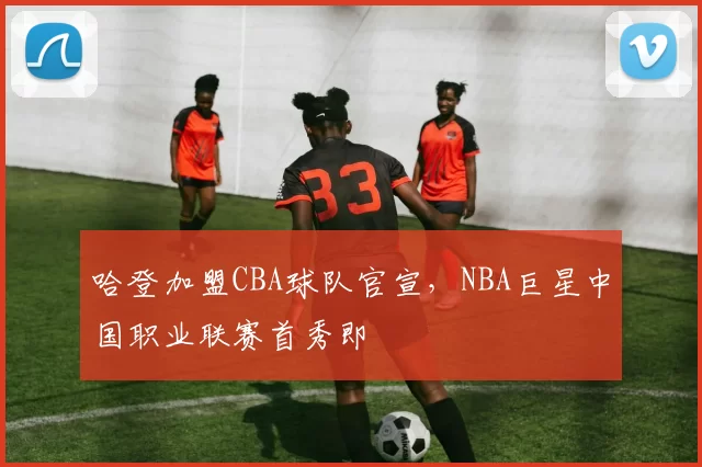 哈登加盟CBA球队官宣，NBA巨星中国职业联赛首秀即