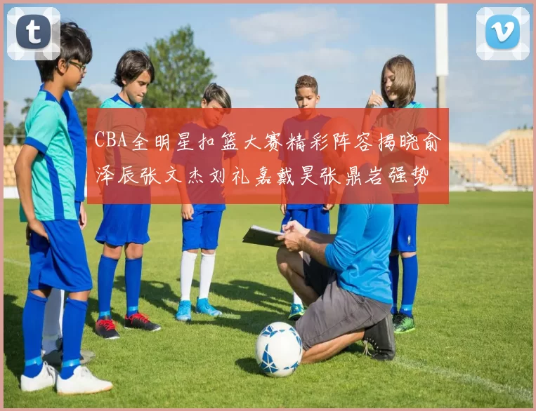 CBA全明星扣篮大赛精彩阵容揭晓俞泽辰张文杰刘礼嘉戴昊张鼎岩强势参赛