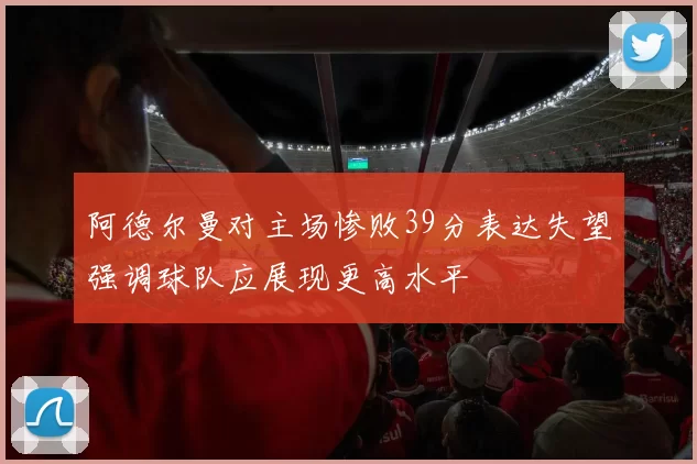 阿德尔曼对主场惨败39分表达失望强调球队应展现更高水平