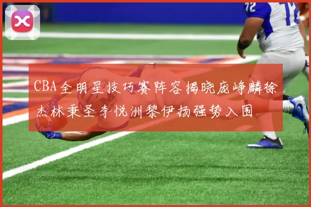 CBA全明星技巧赛阵容揭晓庞峥麟徐杰林秉圣李悦洲黎伊扬强势入围