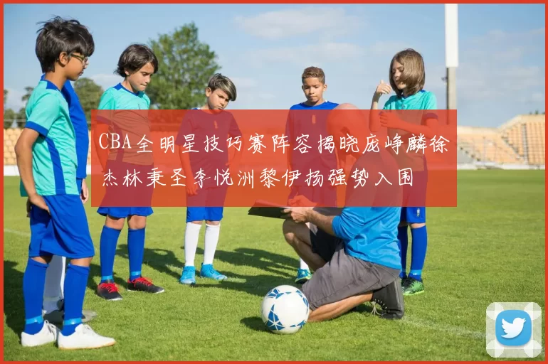 CBA全明星技巧赛阵容揭晓庞峥麟徐杰林秉圣李悦洲黎伊扬强势入围