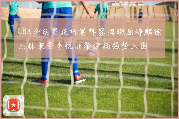 CBA全明星技巧赛阵容揭晓庞峥麟徐杰林秉圣李悦洲黎伊扬强势入围
