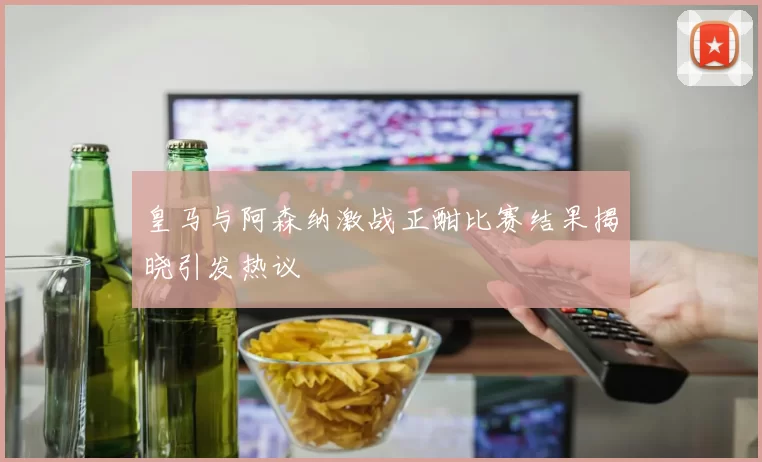 皇马与阿森纳激战正酣比赛结果揭晓引发热议