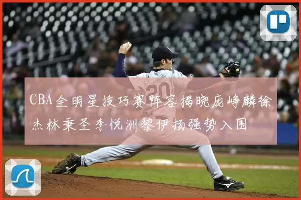 CBA全明星技巧赛阵容揭晓庞峥麟徐杰林秉圣李悦洲黎伊扬强势入围