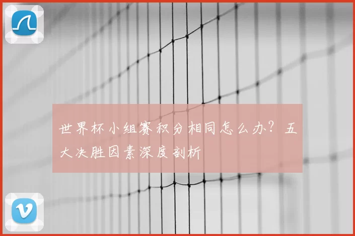 世界杯小组赛积分相同怎么办？五大决胜因素深度剖析