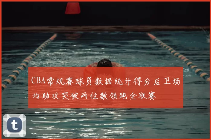 CBA常规赛球员数据统计得分后卫场均助攻突破两位数领跑全联赛