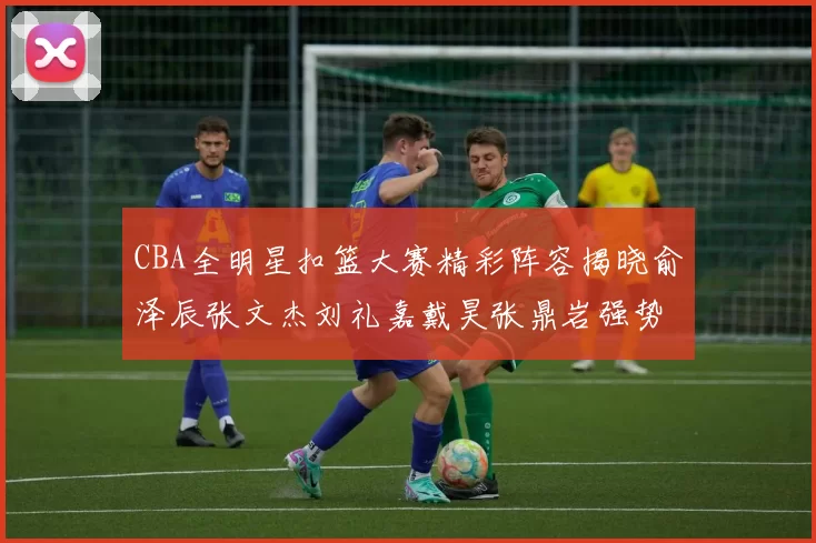 CBA全明星扣篮大赛精彩阵容揭晓俞泽辰张文杰刘礼嘉戴昊张鼎岩强势参赛