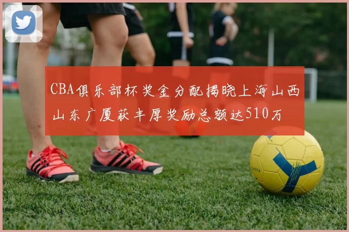 CBA俱乐部杯奖金分配揭晓上海山西山东广厦获丰厚奖励总额达510万