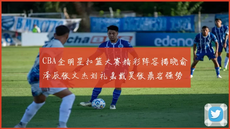 CBA全明星扣篮大赛精彩阵容揭晓俞泽辰张文杰刘礼嘉戴昊张鼎岩强势参赛