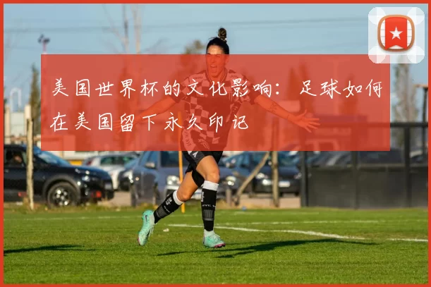 美国世界杯的文化影响:足球如何在美国留下永久印记