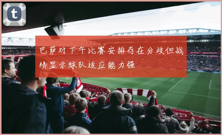 巴萨对下午比赛安排存在分歧但战绩显示球队适应能力强