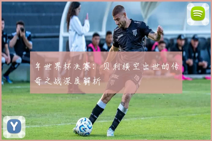 年世界杯决赛：贝利横空出世的传奇之战深度解析