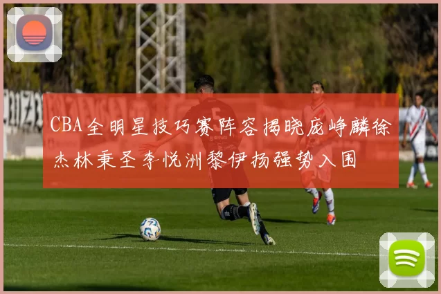 CBA全明星技巧赛阵容揭晓庞峥麟徐杰林秉圣李悦洲黎伊扬强势入围