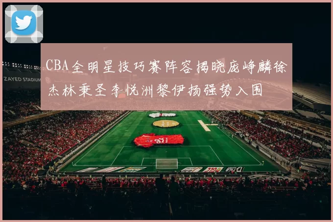CBA全明星技巧赛阵容揭晓庞峥麟徐杰林秉圣李悦洲黎伊扬强势入围