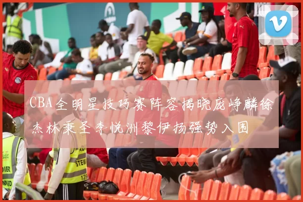 CBA全明星技巧赛阵容揭晓庞峥麟徐杰林秉圣李悦洲黎伊扬强势入围