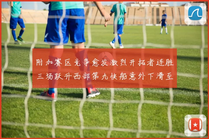 附加赛区竞争愈发激烈开拓者连胜三场跃升西部第九快船意外下滑至第十