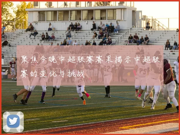 聚焦今晚中超联赛赛果揭示中超联赛的变化与挑战