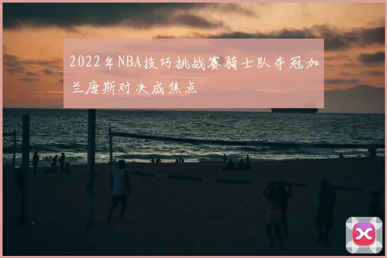 2022年NBA技巧挑战赛骑士队夺冠加兰唐斯对决成焦点