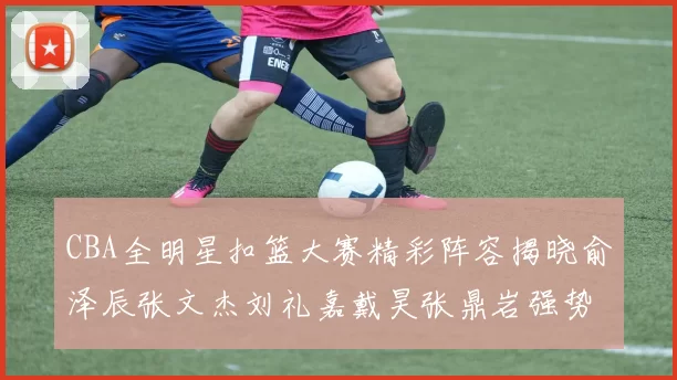 CBA全明星扣篮大赛精彩阵容揭晓俞泽辰张文杰刘礼嘉戴昊张鼎岩强势参赛