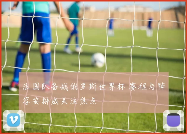 法国队备战俄罗斯世界杯 赛程与阵容安排成关注焦点