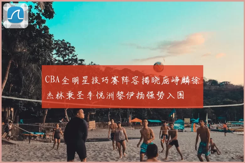 CBA全明星技巧赛阵容揭晓庞峥麟徐杰林秉圣李悦洲黎伊扬强势入围