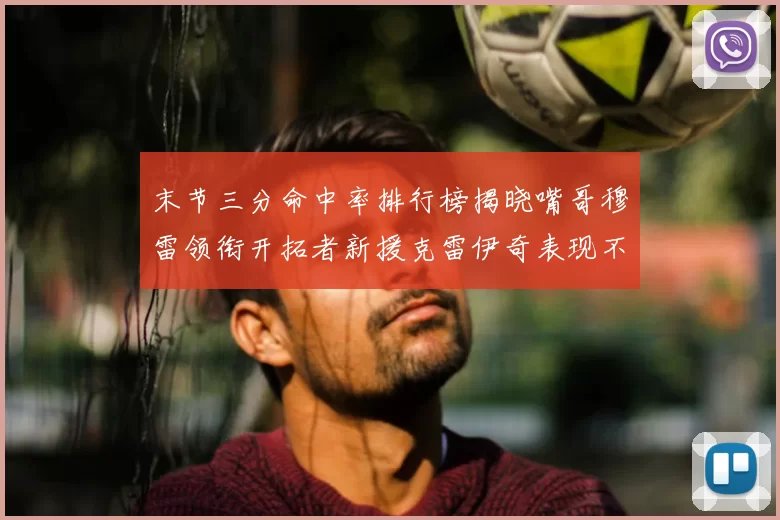 末节三分命中率排行榜揭晓嘴哥穆雷领衔开拓者新援克雷伊奇表现不俗