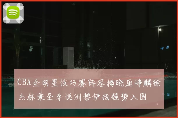 CBA全明星技巧赛阵容揭晓庞峥麟徐杰林秉圣李悦洲黎伊扬强势入围