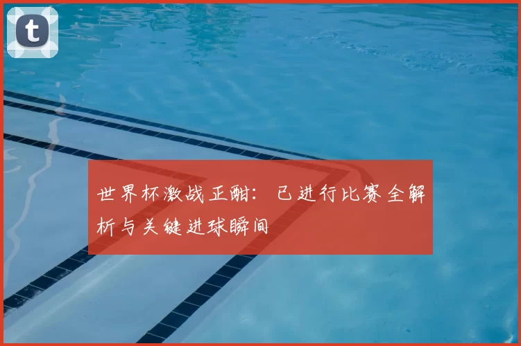世界杯激战正酣:已进行比赛全解析与关键进球瞬间