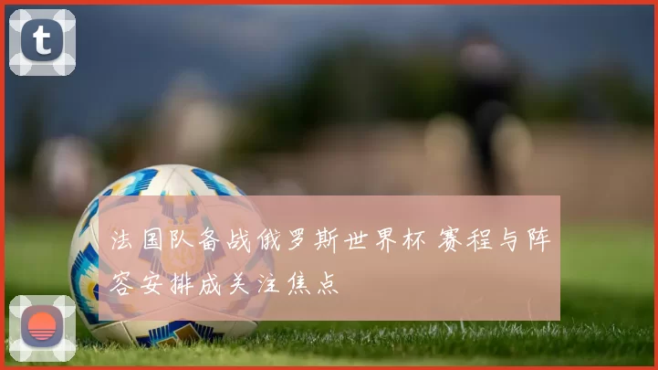 法国队备战俄罗斯世界杯 赛程与阵容安排成关注焦点