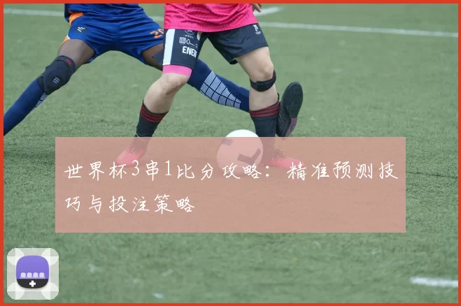 世界杯3串1比分攻略：精准预测技巧与投注策略