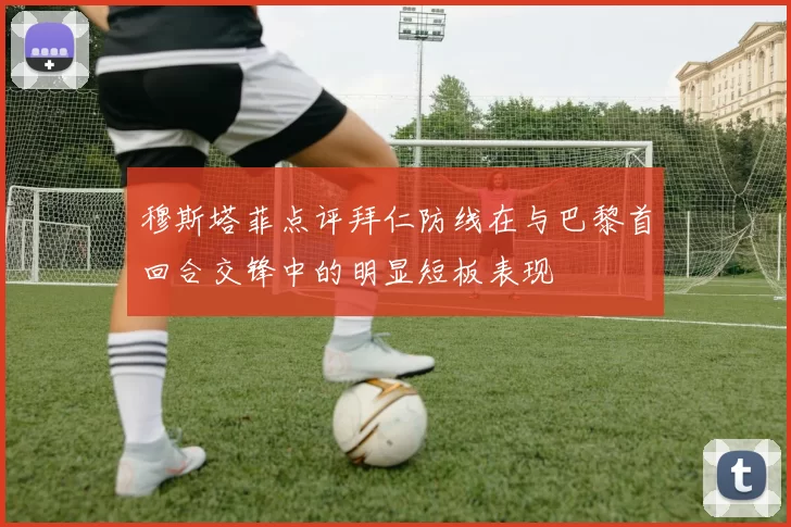 穆斯塔菲点评拜仁防线在与巴黎首回合交锋中的明显短板表现