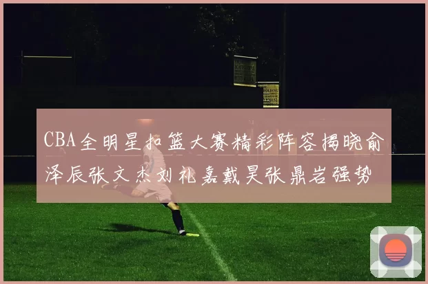 CBA全明星扣篮大赛精彩阵容揭晓俞泽辰张文杰刘礼嘉戴昊张鼎岩强势参赛