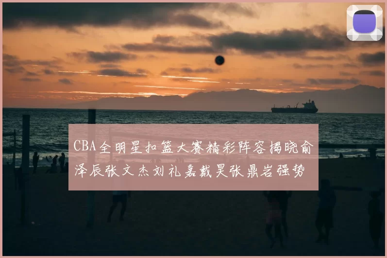 CBA全明星扣篮大赛精彩阵容揭晓俞泽辰张文杰刘礼嘉戴昊张鼎岩强势参赛