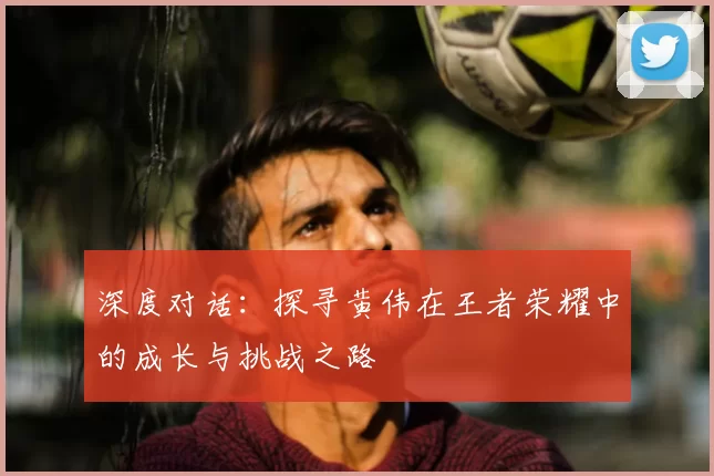 深度对话：探寻黄伟在王者荣耀中的成长与挑战之路