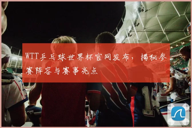 WTT乒乓球世界杯官网发布，揭秘参赛阵容与赛事亮点