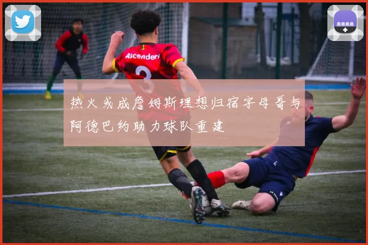 热火或成詹姆斯理想归宿字母哥与阿德巴约助力球队重建