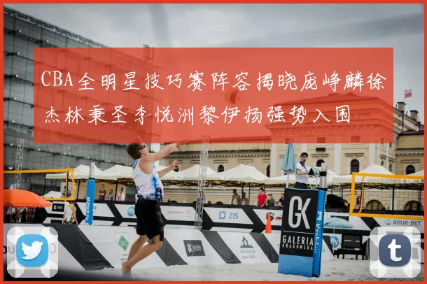 CBA全明星技巧赛阵容揭晓庞峥麟徐杰林秉圣李悦洲黎伊扬强势入围