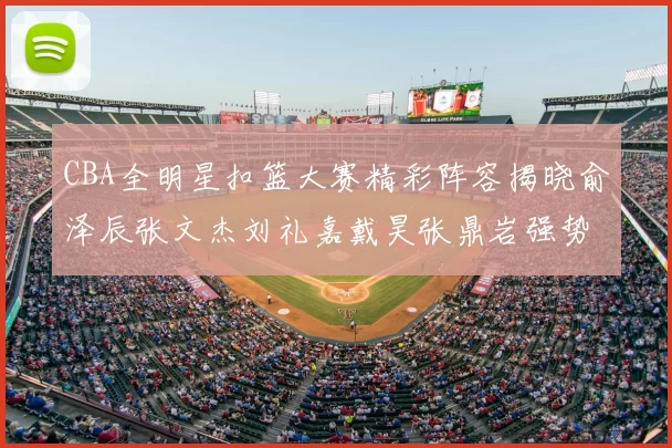 CBA全明星扣篮大赛精彩阵容揭晓俞泽辰张文杰刘礼嘉戴昊张鼎岩强势参赛