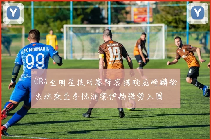 CBA全明星技巧赛阵容揭晓庞峥麟徐杰林秉圣李悦洲黎伊扬强势入围