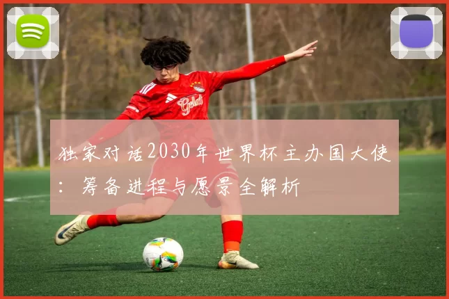 独家对话2030年世界杯主办国大使:筹备进程与愿景全解析