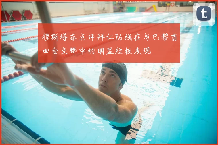 穆斯塔菲点评拜仁防线在与巴黎首回合交锋中的明显短板表现