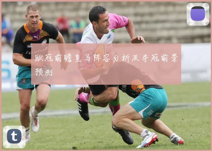 欧冠前瞻皇马阵容分析及夺冠前景预测