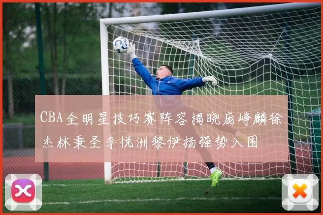 CBA全明星技巧赛阵容揭晓庞峥麟徐杰林秉圣李悦洲黎伊扬强势入围