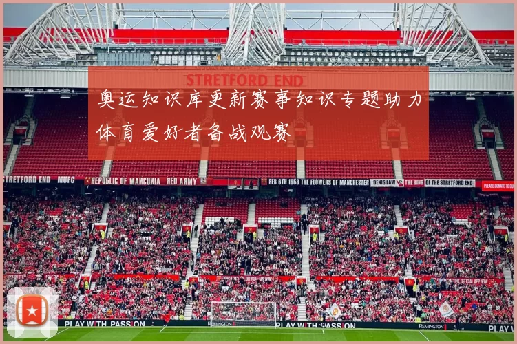 奥运知识库更新赛事知识专题助力体育爱好者备战观赛