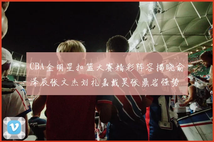 CBA全明星扣篮大赛精彩阵容揭晓俞泽辰张文杰刘礼嘉戴昊张鼎岩强势参赛