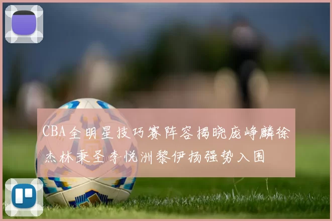 CBA全明星技巧赛阵容揭晓庞峥麟徐杰林秉圣李悦洲黎伊扬强势入围