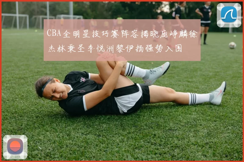CBA全明星技巧赛阵容揭晓庞峥麟徐杰林秉圣李悦洲黎伊扬强势入围